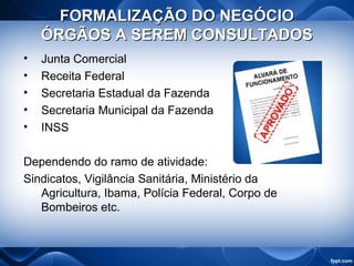 FORMALIZAÇÃO DO NEGÓCIOFORMALIZAÇÃO DO NEGÓCIO
ÓRGÃOS A SEREM CONSULTADOSÓRGÃOS A SEREM CONSULTADOS
• Junta Comercial
• Receita Federal
• Secretaria Estadual da Fazenda
• Secretaria Municipal da Fazenda
• INSS
Dependendo do ramo de atividade:
Sindicatos, Vigilância Sanitária, Ministério da
Agricultura, Ibama, Polícia Federal, Corpo de
Bombeiros etc.
 