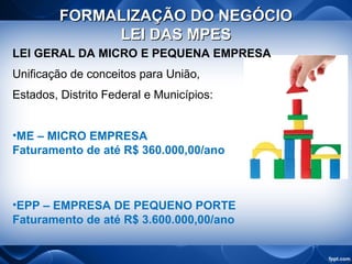 FORMALIZAÇÃO DO NEGÓCIOFORMALIZAÇÃO DO NEGÓCIO
LEI DAS MPESLEI DAS MPES
LEI GERAL DA MICRO E PEQUENA EMPRESA
Unificação de conceitos para União,
Estados, Distrito Federal e Municípios:
•ME – MICRO EMPRESA
Faturamento de até R$ 360.000,00/ano
•EPP – EMPRESA DE PEQUENO PORTE
Faturamento de até R$ 3.600.000,00/ano
 