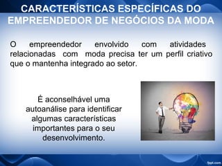 CARACTERÍSTICAS ESPECÍFICAS DO
EMPREENDEDOR DE NEGÓCIOS DA MODA
O empreendedor envolvido com atividades
relacionadas com moda precisa ter um perfil criativo
que o mantenha integrado ao setor.
É aconselhável uma
autoanálise para identificar
algumas características
importantes para o seu
desenvolvimento.
 