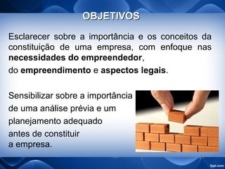 OBJETIVOSOBJETIVOS
Esclarecer sobre a importância e os conceitos da
constituição de uma empresa, com enfoque nas
necessidades do empreendedor,
do empreendimento e aspectos legais.
Sensibilizar sobre a importância
de uma análise prévia e um
planejamento adequado
antes de constituir
a empresa.
 