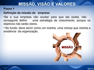 MISSÃO, VISÃO E VALORES
Passo 1
Definição da missão da empresa
•Se a sua empresa não souber para que ela existe, não
conseguirá definir uma estratégia de crescimento, porque os
objetivos não serão claros.
• No fundo, deve servir como um mantra, uma crença que orienta a
existência da organização.
 