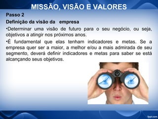 MISSÃO, VISÃO E VALORES
Passo 2
Definição da visão da empresa
•Determinar uma visão de futuro para o seu negócio, ou seja,
objetivos a atingir nos próximos anos.
•É fundamental que elas tenham indicadores e metas. Se a
empresa quer ser a maior, a melhor e/ou a mais admirada de seu
segmento, deverá definir indicadores e metas para saber se está
alcançando seus objetivos.
 