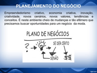 PLANEJAMENTO DO NEGÓCIO
Empreendedorismo criativo, economia criativa, inovação,
criatividade, novos cenários, novos valores, tendências e
conceitos. É neste ambiente cheio de mudanças e tão efêmero que
precisamos buscar oportunidades para um negócio da moda.
 