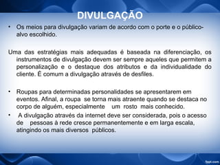 DIVULGAÇÃO
• Os meios para divulgação variam de acordo com o porte e o público-
alvo escolhido.
Uma das estratégias mais adequadas é baseada na diferenciação, os
instrumentos de divulgação devem ser sempre aqueles que permitem a
personalização e o destaque dos atributos e da individualidade do
cliente. É comum a divulgação através de desfiles.
• Roupas para determinadas personalidades se apresentarem em
eventos. Afinal, a roupa se torna mais atraente quando se destaca no
corpo de alguém, especialmente um rosto mais conhecido.
• A divulgação através da internet deve ser considerada, pois o acesso
de pessoas à rede cresce permanentemente e em larga escala,
atingindo os mais diversos públicos.
 
