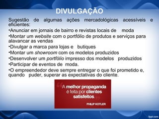 DIVULGAÇÃO
Sugestão de algumas ações mercadológicas acessíveis e
eficientes:
•Anunciar em jornais de bairro e revistas locais de moda
•Montar um website com o portfólio de produtos e serviços para
alavancar as vendas
•Divulgar a marca para lojas e butiques
•Montar um showroom com os modelos produzidos
•Desenvolver um portfólio impresso dos modelos produzidos
•Participar de eventos de moda.
•O empreendedor deve sempre entregar o que foi prometido e,
quando puder, superar as expectativas do cliente.
 