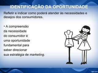 IDENTIFICAÇÃO DA OPORTUNIDADE
Refletir e indicar como poderá atender às necessidades e
desejos dos consumidores.
• A compreensão
da necessidade
do consumidor é
uma oportunidade
fundamental para
saber direcionar
sua estratégia de marketing.
 