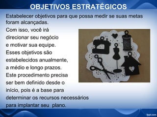 OBJETIVOS ESTRATÉGICOS
Estabelecer objetivos para que possa medir se suas metas
foram alcançadas.
Com isso, você irá
direcionar seu negócio
e motivar sua equipe.
Esses objetivos são
estabelecidos anualmente,
a médio e longo prazos.
Este procedimento precisa
ser bem definido desde o
início, pois é a base para
determinar os recursos necessários
para implantar seu plano.
 