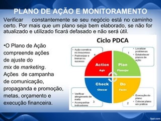 PLANO DE AÇÃO E MONITORAMENTO
Verificar constantemente se seu negócio está no caminho
certo. Por mais que um plano seja bem elaborado, se não for
atualizado e utilizado ficará defasado e não será útil.
•O Plano de Ação
compreende ações
de ajuste do
mix de marketing.
Ações de campanha
de comunicação,
propaganda e promoção,
metas, orçamento e
execução financeira.
 