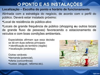 O PONTO E AS INSTALAÇÕES
Localização – Escolha do ponto e horário de funcionamento
Alinhada com a estratégia do negócio, de acordo com o perfil do
público. Deverá estar instalado próximo:
Local de residência do público-alvo
Locais de grande frequência de público (shopping ou outros locais
de grande fluxo de pessoas) favorecendo o estacionamento de
veículos e com boas condições ambientais.
Especialistas afirmam que essa decisão
se dá em duas esferas principais:
identificação do território (região)
localização (endereço)
Outras variáveis:
demanda (potencial),
oferta (concorrência)
custos (aluguel, reforma etc).
 