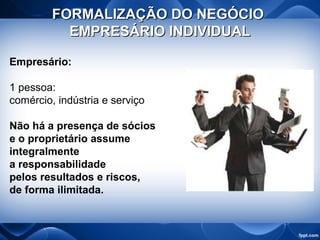 FORMALIZAÇÃO DO NEGÓCIOFORMALIZAÇÃO DO NEGÓCIO
EMPRESÁRIO INDIVIDUALEMPRESÁRIO INDIVIDUAL
Empresário:
1 pessoa:
comércio, indústria e serviço
Não há a presença de sócios
e o proprietário assume
integralmente
a responsabilidade
pelos resultados e riscos,
de forma ilimitada.
 