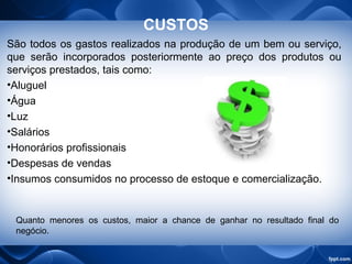 CUSTOS
São todos os gastos realizados na produção de um bem ou serviço,
que serão incorporados posteriormente ao preço dos produtos ou
serviços prestados, tais como:
•Aluguel
•Água
•Luz
•Salários
•Honorários profissionais
•Despesas de vendas
•Insumos consumidos no processo de estoque e comercialização.
Quanto menores os custos, maior a chance de ganhar no resultado final do
negócio.
 