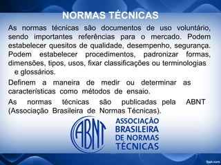 NORMAS TÉCNICAS
As normas técnicas são documentos de uso voluntário,
sendo importantes referências para o mercado. Podem
estabelecer quesitos de qualidade, desempenho, segurança.
Podem estabelecer procedimentos, padronizar formas,
dimensões, tipos, usos, fixar classificações ou terminologias
e glossários.
Definem a maneira de medir ou determinar as
características como métodos de ensaio.
As normas técnicas são publicadas pela ABNT
(Associação Brasileira de Normas Técnicas).
 