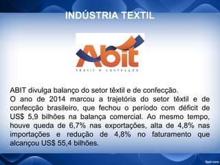 ABIT divulga balanço do setor têxtil e de confecção.
O ano de 2014 marcou a trajetória do setor têxtil e de
confecção brasileiro, que fechou o período com déficit de
US$ 5,9 bilhões na balança comercial. Ao mesmo tempo,
houve queda de 6,7% nas exportações, alta de 4,8% nas
importações e redução de 4,8% no faturamento que
alcançou US$ 55,4 bilhões.
INDÚSTRIA TEXTIL
 