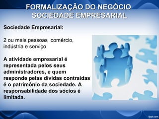 FORMALIZAÇÃO DO NEGÓCIOFORMALIZAÇÃO DO NEGÓCIO
SOCIEDADE EMPRESARIALSOCIEDADE EMPRESARIAL
Sociedade Empresarial:
2 ou mais pessoas comércio,
indústria e serviço
A atividade empresarial é
representada pelos seus
administradores, e quem
responde pelas dívidas contraídas
é o patrimônio da sociedade. A
responsabilidade dos sócios é
limitada.
 