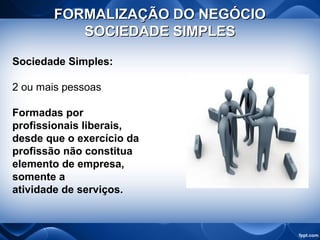 FORMALIZAÇÃO DO NEGÓCIOFORMALIZAÇÃO DO NEGÓCIO
SOCIEDADE SIMPLESSOCIEDADE SIMPLES
Sociedade Simples:
2 ou mais pessoas
Formadas por
profissionais liberais,
desde que o exercício da
profissão não constitua
elemento de empresa,
somente a
atividade de serviços.
 