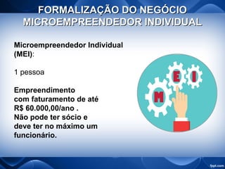 FORMALIZAÇÃO DO NEGÓCIOFORMALIZAÇÃO DO NEGÓCIO
MICROEMPREENDEDOR INDIVIDUALMICROEMPREENDEDOR INDIVIDUAL
Microempreendedor Individual
(MEI):
1 pessoa
Empreendimento
com faturamento de até
R$ 60.000,00/ano .
Não pode ter sócio e
deve ter no máximo um
funcionário.
 