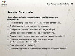 Como Planejar sua Atuação Digital – 08
Quais são os indicadores quantitativos e qualitativos do seu
concorrente?
o Identificar os tipos de interação realizados pelo concorrente.
o Analisar como é feita a produção de conteúdo.
o Qual público que o seu concorrente consegue atingir?
o Como é o posicionamento online do seu concorrente?
o Quando e como seus concorrentes entraram nas mídias sociais?
o Quais são os clientes mais engajados em torno dos
produtos/serviços do concorrente?
o Quem são os influenciadores?
o Quais estratégias seus concorrentes usam para engajar os clientes?
Análises | Concorrente
 
