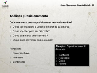 Como Planejar sua Atuação Digital – 09
Onde sua marca quer se posicionar na mente do usuário?
o O que você faz para o usuário lembrar de sua marca?
o O que você faz para ser diferente?
o Como sua marca quer ser vista?
o O que quer conversar com o usuário?
Pense em:
o Palavras-chave
o Interesse
o Sentimento
Análises | Posicionamento
Atenção: O posicionamento
deve ser:
o Confiável
o Relevante
o Único
o Perene
 
