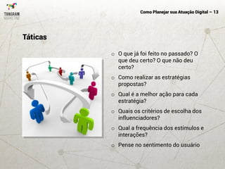 Como Planejar sua Atuação Digital – 13
o O que já foi feito no passado? O
que deu certo? O que não deu
certo?
o Como realizar as estratégias
propostas?
o Qual é a melhor ação para cada
estratégia?
o Quais os critérios de escolha dos
influenciadores?
o Qual a frequência dos estímulos e
interações?
o Pense no sentimento do usuário
Táticas
 