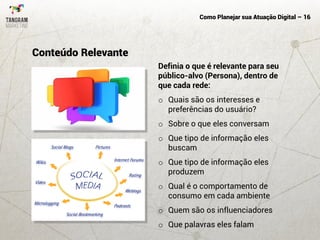 Como Planejar sua Atuação Digital – 16
Definia o que é relevante para seu
público-alvo (Persona), dentro de
que cada rede:
o Quais são os interesses e
preferências do usuário?
o Sobre o que eles conversam
o Que tipo de informação eles
buscam
o Que tipo de informação eles
produzem
o Qual é o comportamento de
consumo em cada ambiente
o Quem são os influenciadores
o Que palavras eles falam
Conteúdo Relevante
 
