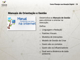 Como Planejar sua Atuação Digital – 18
Desenvolva os Manuais de Gestão
para otimizar e orientar na
execução.
Defina:
o Linguagem e Redação
o Padrões Visuais
o Modelos de Interações
o Modelo de Gestão de Crise
o Quem são os contatos
o Quem são os influenciadores
o Qual será a dinâmica de cada
ambiente
Manuais de Orientação e Gestão
 