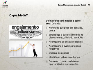 Como Planejar sua Atuação Digital – 19
Defina o que será medido e como
será. Cuidado:
o Nem tudo que pode ser contado,
conta.
o Estabeleça o que será medido no
planejamento, alinhado aos KPIs
o Acompanhe as críticas e elogios
o Acompanhe e avalie os termos
negativos
o Observe os desejos
o Identifique falhas e melhorias
o Converta o que é medido em
oportunidades e prevenções
O que Medir?
 