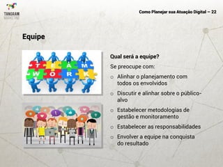 Como Planejar sua Atuação Digital – 22
Qual será a equipe?
Se preocupe com:
o Alinhar o planejamento com
todos os envolvidos
o Discutir e alinhar sobre o público-
alvo
o Estabelecer metodologias de
gestão e monitoramento
o Estabelecer as responsabilidades
o Envolver a equipe na conquista
do resultado
Equipe
 