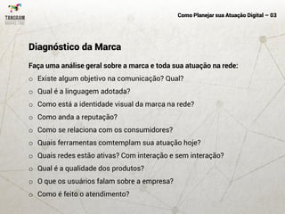 Como Planejar sua Atuação Digital – 03
Faça uma análise geral sobre a marca e toda sua atuação na rede:
o Existe algum objetivo na comunicação? Qual?
o Qual é a linguagem adotada?
o Como está a identidade visual da marca na rede?
o Como anda a reputação?
o Como se relaciona com os consumidores?
o Quais ferramentas comtemplam sua atuação hoje?
o Quais redes estão ativas? Com interação e sem interação?
o Qual é a qualidade dos produtos?
o O que os usuários falam sobre a empresa?
o Como é feito o atendimento?
Diagnóstico da Marca
 