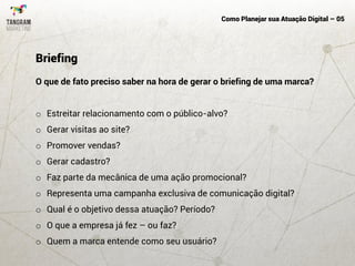 Como Planejar sua Atuação Digital – 05
O que de fato preciso saber na hora de gerar o briefing de uma marca?
o Estreitar relacionamento com o público-alvo?
o Gerar visitas ao site?
o Promover vendas?
o Gerar cadastro?
o Faz parte da mecânica de uma ação promocional?
o Representa uma campanha exclusiva de comunicação digital?
o Qual é o objetivo dessa atuação? Período?
o O que a empresa já fez – ou faz?
o Quem a marca entende como seu usuário?
Briefing
 