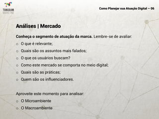 Como Planejar sua Atuação Digital – 06
Conheça o segmento de atuação da marca. Lembre-se de avaliar:
o O que é relevante;
o Quais são os assuntos mais falados;
o O que os usuários buscam?
o Como este mercado se comporta no meio digital;
o Quais são as práticas;
o Quem são os influenciadores.
Aproveite este momento para analisar:
o O Microambiente
o O Macroambiente
Análises | Mercado
 