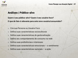 Como Planejar sua Atuação Digital – 07
Quem é seu público-alvo? Quem é seu usuário foco?
O que de fato é relevante para este novo usuário/consumidor?
o Crie sua Persona ou Usuário Foco
o Defina suas características socioculturais
o Defina suas características de geolocalização
o Defina seu comportamento de consumo na rede
o Defina suas preferências e interesses
o Defina suas características emocionais – o sentimento
o Defina suas características racionais – a ação
Análises | Público-alvo
 