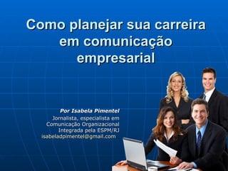 Como planejar sua carreira
   em comunicação
      empresarial


          Por Isabela Pimentel
      Jornalista, especialista em
    Comunicação Organizacional
         Integrada pela ESPM/RJ
  isabeladpimentel@gmail.com
 