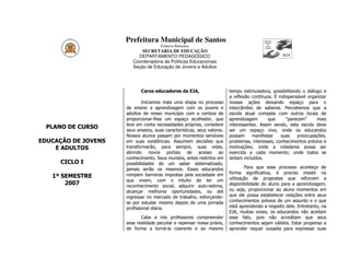 Prefeitura Municipal de Santos
                                      Estância Balneária
                            SECRETARIA DE EDUCAÇÃO
                          DEPARTAMENTO PEDAGÓGICO
                        Coordenadoria de Políticas Educacionais
                        Seção de Educação de Jovens e Adultos




                            Caros educadores da EJA,                     tempo estimuladora, possibilitando o diálogo e
                                                                         a reflexão contínuos. É indispensável organizar
                             Iniciamos mais uma etapa no processo        nossas ações deixando espaço para o
                     de ensino e aprendizagem com os jovens e            intercâmbio de saberes. Percebemos que a
                     adultos de nosso município com a certeza de         escola atual compete com outros locais de
                     proporcionar-lhes um espaço acolhedor, que          aprendizagem       que      “parecem”     mais
                     leve em conta necessidades próprias, considere      interessantes. Assim sendo, esta escola deve
  PLANO DE CURSO
                     seus anseios, suas características, seus valores.   ser um espaço vivo, onde os educandos
                     Nossos alunos passam por momentos sensíveis         possam     manifestar    suas    preocupações,
EDUCAÇÃO DE JOVENS   em suas existências. Assumem decisões que           problemas, interesses, conhecimentos prévios e
    E ADULTOS        transformarão, para sempre, suas vidas,             motivações; onde a cidadania possa ser
                     abrindo novos portais de acesso ao                  exercida a cada momento; onde todos se
                     conhecimento. Seus mundos, antes restritos em       sintam incluídos.
     CICLO I         possibilidades de um saber sistematizado,
                     jamais serão os mesmos. Esses educandos                     Para que esse processo aconteça de
                     rompem barreiras impostas pela sociedade em         forma significativa, é preciso insistir na
   1º SEMESTRE                                                           utilização de propostas que reforcem a
                     que vivem, com o intuito de ter um
       2007          reconhecimento social, adquirir auto-estima,        disponibilidade do aluno para a aprendizagem,
                     alcançar melhores oportunidades, ou até             ou seja, proporcionar ao aluno momentos em
                     ingressar no mercado de trabalho, esforçando-       que ele possa estabelecer relações entre seus
                     se por estudar mesmo depois de uma jornada          conhecimentos prévios de um assunto e o que
                     profissional diária.                                está aprendendo a respeito dele. Entretanto, na
                                                                         EJA, muitas vezes, os educandos não aceitam
                            Cabe a nós professores compreender           esse fato, pois não acreditam que seus
                     essa realidade peculiar e repensar nossa práxis,    conhecimentos sejam válidos. Estar propenso a
                     de forma a torná-la coerente e ao mesmo             aprender requer ousadia para expressar suas
 