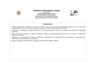 Prefeitura Municipal de Santos
                                                          Estância Balneária
                                                 SECRETARIA DE EDUCAÇÃO
                                               DEPARTAMENTO PEDAGÓGICO
                                             Coordenadoria de Políticas Educacionais
                                             Seção de Educação de Jovens e Adultos




                                                           Objetivos Gerais

• Utilizar habitualmente procedimentos de cálculo mental e cálculo escrito (técnicas operatórias), selecionando as formas mais
  adequadas para realizar o cálculo em função do contexto, dos números e das operações envolvidas.
• Desenvolver a capacidade de realizar estimativas e cálculos aproximados e utilizá-la na verificação de resultados de operações
  numéricas.
• Medir, interpretar e expressar o resultado utilizando a medida e a escala adequada de acordo com a natureza e a ordem das
  grandezas envolvidas.
• Aperfeiçoar a compreensão de espaço, identificando, representando e classificando formas geométricas, observando seus
  elementos, suas propriedades e suas relações.
• Coletar, apresentar e analisar dados, construindo e interpretando tabelas e gráficos.
 
