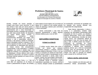 Prefeitura Municipal de Santos
                                                                      Estância Balneária
                                                            SECRETARIA DE EDUCAÇÃO
                                                          DEPARTAMENTO PEDAGÓGICO
                                                        Coordenadoria de Políticas Educacionais
                                                        Seção de Educação de Jovens e Adultos



dúvidas, vontade em buscar soluções e                quem espera na pura espera vive um tempo de        de socialização, convivendo em igualdade com
coragem para tentar novos caminhos. O que            espera vã. A espera só tem sentido quando,         as pessoas, sem precisar desvelar uma
nem sempre é bem visto por alunos jovens e           cheios de esperança, lutamos para concretizar      incapacidade tão estigmatizada.
adultos, porque não crêem que possam adquirir        o futuro anunciado”.
conhecimentos sem a mera transmissão de                                                                          Esses fatores relacionados à leitura e
informações prontas e acabadas pelo professor.               Dando continuidade a esta linha de         escrita e à matemática, também estão
Aqui está nosso grande desafio. Se desejamos         raciocínio, apresentamos, a seguir, algumas        presentes nas dificuldades apresentadas pelos
que nossos alunos sejam curiosos e                   reflexões didáticas para o ano de 2007.            estudantes do Ciclo II; porém, sua clientela é
investigativos,        precisamos           propor                                                      bastante diferenciada. Temos duas realidades
prioritariamente atividades que exijam essa                                                             neste Ciclo: adolescentes, oriundos do ensino
                                                                                                        regular diurno, que apresentam déficits de
postura, e não a passividade; valorizar o                  REFLEXÕES DIDÁTICAS
processo, e não apenas a rapidez na realização;                                                         aprendizagem e que, por força da idade, vêm
esperar estratégias criativas e originais, e não a                                                      para a EJA, e adultos jovens que buscam a
                                                                 O Ciclo I e o Ciclo II
mesma resposta de todos. Se nós, professores,                                                           certificação    de    conclusão    do    Ensino
não acreditamos na capacidade para aprender                                                             Fundamental, almejando melhores condições
de nossos alunos, eles provavelmente                        O público escolar destes dois ciclos é      trabalhistas e salariais, pois, atualmente,
corresponderão a essa expectativa. O trabalho        formado       por   alunos     que      possuem    podemos afirmar que o nível de escolaridade
pedagógico com jovens e adultos exige uma            características próprias e, portanto, merecem      funciona como um pré-requisito, ou seja, a
relação de confiança, de cumplicidade, em que        enfoques didáticos diferentes. O Ciclo I, em sua   possibilidade de pleitear um cargo público ou
se estabeleçam vínculos afetivos entre todos,        maioria, é composto por adultos de meia idade,     mesmo uma vaga no mercado de trabalho
educadores e educandos, de maneira a superar         que não tiveram acesso à escolarização ou que      supõe a posse de um certificado formal.
as árduas histórias pessoais em busca de uma         precisaram abandonar a escola, ainda muito
educação plena.                                      jovens, criando uma auto-imagem inferiorizada.          Leitura e escrita, centro de tudo
                                                     Têm muitas dificuldades relacionadas à leitura
       Como diz Paulo Freire, (...) “não há          e à produção escrita e dominam noções
como falar em esperança se os braços se              matemáticas aprendidas de maneira informal                Todo o trabalho com EJA deve partir da
cruzam e passivamente se espera. Na verdade,         ou intuitiva. Desejam ampliar as possibilidades    consciência dessas peculiaridades. Assim
 