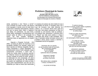 Prefeitura Municipal de Santos
                                                                      Estância Balneária
                                                            SECRETARIA DE EDUCAÇÃO
                                                          DEPARTAMENTO PEDAGÓGICO
                                                        Coordenadoria de Políticas Educacionais
                                                        Seção de Educação de Jovens e Adultos



sendo, apontamos o eixo “leitura e escrita”          à mudança de postura do aluno diante de suas
como norteador de todas as áreas, não apenas         dificuldades de escrita. É necessário fazer com                   É receita de biscoito,
à de Linguagem. A escola, como um todo, deve         que ele incorpore uma visão diferente da          uma lista de compras, recados colados na geladeira,
                                                                                                                       um bilhete de amor,
proporcionar ambientes estimuladores, fazendo        palavra. Ler e escrever devem fazer parte de
                                                                                                                 telegramas de parabéns e cartas
com que os alunos leiam, falem e registrem           sua vida e não podem representar um fator de                       de velhos amigos.
suas idéias. Os professores, nos dois Ciclos,        exclusão ou uma barreira. Cabe ao professor,
devem definir estratégias e procedimentos que        de qualquer área, administrar o confronto entre           É viajar por países desconhecidos,
incluam ações de leitura e de produção de            a “língua” que cada aluno pratica e a língua                     sem deixar sua cama,
textos,   nas   mais     variadas   disciplinas,     valorizada pela escola e pela sociedade. Para                        é rir e chorar
integrando todos os segmentos em um projeto          isso, é necessário adotar princípios comuns que       com personagens, heróis e grandes amigos.
comum.                                               auxiliem o aluno, pouco a pouco, a dominar a
                                                     modalidade escrita da linguagem.                                 É um Atlas do mundo,
        Segundo a Proposta Curricular - EJA                                                                        sinais de trânsito, manuais,
(MEC), os textos do gênero de imprensa ou de                                                                            instruções, guias,
divulgação científica, por exemplo, podem ser                                                                 e orientações em bulas de remédios,
                                                              Letramento não é um gancho
                                                                                                                para que você não fique perdido.
lidos e escritos em Ciências, Geografia, História,        em que se pendura cada sim enunciado,
Língua Portuguesa e Língua Estrangeira. Se                     não é treinamento repetitivo
                                                                                                                   Letramento é, sobretudo,
procedimentos comuns forem adotados nesses                         de uma habilidade,
                                                                                                                um mapa do coração do homem,
componentes curriculares, o aluno terá a                             nem um martelo
                                                                                                                  um mapa de quem você é,
                                                             quebrando blocos de gramática.
chance de, muitas vezes na semana, exercitá-                                                                     e de tudo que você pode ser.
los. Observar marcas de segmentação textual,                      Letramento é diversão
construir sínteses de partes do texto, garantir,                   é leitura à luz de vela                                                          (Kate M. Chong,
na elaboração de uma composição, um plano                         ou lá fora, à luz do sol.                          estudante norte-americana de origem asiática,
                                                                                                                    ao escrever sua história pessoal de letramento.)
na forma de um rascunho etc. são atividades
que podem ser trabalhadas em todas as áreas.                  São notícias sobre o presidente
Outro ponto importantíssimo que tem que ser                    o tempo, os artistas da TV...
trabalhado por todas as áreas está relacionado
                                                                ... nos jornais de domingo
 