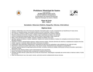 Prefeitura Municipal de Santos
                                                                     Estância Balneária
                                                         SECRETARIA DE EDUCAÇÃO
                                                       DEPARTAMENTO PEDAGÓGICO
                                                     Coordenadoria de Políticas Educacionais
                                                     Seção de Educação de Jovens e Adultos

                                                                  Plano de Curso
                                                                   EJA – Ciclo I

                              Sociedade e Natureza (História, Geografia, Ciências, Informática)

                                                                  Objetivos Gerais

•   Valorizar a Matemática como instrumento para interpretar informações sobre o mundo, reconhecendo sua importância em nossa cultura.
•   Identificar em situações práticas, as principais funções do número: quantificar, ordenar e codificar.
•   Ler e escrever, comparar e ordenar números naturais familiares presentes nos contextos cotidianos.
•   Resolver problemas envolvendo contagem, medidas e alguns significados da adição e da subtração.
•   Construir procedimentos pessoais para efetuar cálculos exatos e aproximados e saber explicá-los.
•   Medir e fazer estimativas sobre medidas, utilizando unidades de medidas mais usuais.
•   Identificar valores de cédulas e moedas, estabelecer relações entre valores de cédulas e moedas e ler anotações convencionais do Sistema
    Monetário Brasileiro.
•   Interpretar e construir representações espaciais, trajetos itinerários simples, utilizando elementos de referência e estabelecendo relações entre eles.
•   Coletar, organizar e interpretar dados sobre fatos e fenõmenos do cotidiano.
•   Problematizar fatos observados cotidianamente, interessando-se pela busca de explicações e pela ampliação de sua visão de mundo.
•   Reconhecer e valorizar seu próprio saber sobre o meio natural e social, interessando-se por enriquecê-lo e compartilhá-lo.
•   Conhecer aspectos básicos da organização política do Brasil, os direitos e deveres do cidadão, identificando formas de consolidar e aprofundar a
    democracia no país.
•   Interessar-se pelo debate de idéias e pela fundamentação de seus argumentos.
•   Buscar informações em diferentes fontes, processá-las e analisá-las criticamente.
•   Interessar-se pelas ciências e pelas artes como formas de conhecimento, interpretação e expressão dos homens sobre si mesmos e sobre o mundo
    que os cerca.
•   Inserir-se ativamente em seu meio social e natural, usufruindo racional e solidariamente de seus recursos.
 