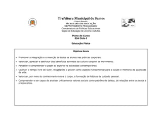Prefeitura Municipal de Santos
                                                        Estância Balneária
                                                SECRETARIA DE EDUCAÇÃO
                                              DEPARTAMENTO PEDAGÓGICO
                                            Coordenadoria de Políticas Educacionais
                                            Seção de Educação de Jovens e Adultos

                                                      Plano de Curso
                                                        EJA Ciclo I

                                                      Educação Física


                                                       Objetivos Gerais


•   Promover a integração e a inserção de todos os alunos nas práticas corporais.
•   Valorizar, apreciar e desfrutar dos benefícios advindos da cultura corporal de movimento.
•   Perceber e compreender o papel do esporte na sociedade contemporânea.
•   Usufruir o tempo livre de lazer, resgatando o prazer como aspecto fundamental para a saúde e melhoria da qualidade
    de vida.
•   Valorizar, por meio do conhecimento sobre o corpo, a formação de hábitos de cuidado pessoal.
•   Compreender e ser capaz de analisar criticamente valores sociais como padrões de beleza, de relações entre os sexos e
    preconceitos.
 