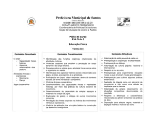 Prefeitura Municipal de Santos
                                                              Estância Balneária
                                                   SECRETARIA DE EDUCAÇÃO
                                                 DEPARTAMENTO PEDAGÓGICO
                                               Coordenadoria de Políticas Educacionais
                                               Seção de Educação de Jovens e Adultos


                                                           Plano de Curso
                                                             EJA Ciclo I

                                                          Educação Física

                                                              Termo III

 Conteúdos Conceituais                      Conteúdos Procedimentais                                       Conteúdos Atitudinais

O corpo                    • Identificação das funções orgânicas relacionadas às               •   Valorização do estilo pessoal de cada um.
   o Capacidades físicas       atividades motoras.                                             •   Predisposição à cooperação e solidariedade.
      básicas              •   Vivências corporais que ampliem a percepção do corpo            •   Predisposição ao diálogo.
   o Aspectos                  sensível e do corpo emotivo.                                    •   Valorização da cultura popular, nacional e
      relacionados à boa   •   Pesquisa sobre os efeitos que a atividade física exerce sobre       internacional.
      postura                  o organismo e a saúde.                                          •   Respeito a si e ao outro.
                           •   Identificação dos aspectos histórico-sociais relacionados aos   •   Predisposição para experimentar situações
Atividades rítmicas e
                               jogos, às lutas, aos esportes e às ginásticas.                      novas ou que envolvam novas aprendizagens.
    expressivas
    o Movimento            •   Participação em jogos, lutas e esportes, dentro do contexto     •   Predisposição para cultivar algumas práticas
    o Dança                    escolar, de forma recreativa e competitiva.                         sistemáticas.
                           •   Vivência de jogos cooperativos.                                 •   Aceitação da disputa como um elemento da
Jogos cooperativos         •   Desenvolvimento das capacidades físicas e habilidades               competição e não como uma atitude de
                               motoras, por meio das práticas da cultura corporal de               rivalidade ante os demais.
                               movimento.                                                      •   Valorização do próprio desempenho em
                           •   Desenvolvimento da capacidade de adaptar espaços e                  situações competitivas desvinculadas do
                               materiais na criação de jogos.                                      resultado.
                           •   Exploração de gestos e códigos de outros movimentos             •   Respeito a diferenças e características
                               corporais.                                                          relacionadas ao gênero presentes nas práticas
                           •   Percepção dos limites corporais na vivência dos movimentos          da área.
                               rítmicos e expressivos.                                         •   Disposição para adaptar regras, materiais e
                           •   Vivência da aplicação dos princípios básicos na construção          espaços visando à inclusão do outro.
                               de desenhos coreográficos.
 