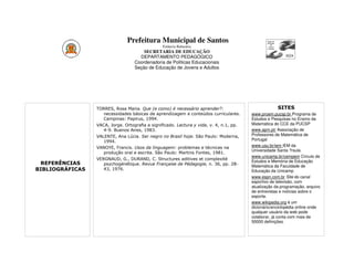 Prefeitura Municipal de Santos
                                                Estância Balneária
                                       SECRETARIA DE EDUCAÇÃO
                                     DEPARTAMENTO PEDAGÓGICO
                                   Coordenadoria de Políticas Educacionais
                                   Seção de Educação de Jovens e Adultos




                 TORRES, Rosa Maria. Que (e como) é necessário aprender?:                             SITES
                    necessidades básicas de aprendizagem e conteúdos curriculares.       www.proem.pucsp.br Programa de
                    Campinas: Papirus, 1994.                                             Estudos e Pesquisas no Ensino da
                 VACA, Jorge. Ortografia e significado. Lectura y vida, v. 4, n.1, pp.   Matemática do CCE da PUCSP
                    4-9. Buenos Aires, 1983.                                             www.apm.pt/ Associação de
                 VALENTE, Ana Lúcia. Ser negro no Brasil hoje. São Paulo: Moderna,       Professores de Matemática de
                    1994.                                                                Portugal
                 VANOYE, Francis. Usos da linguagem: problemas e técnicas na             www.usu.br/iem IEM da
                                                                                         Universidade Santa ?rsula
                    produção oral e escrita. São Paulo: Martins Fontes, 1981.
                                                                                         www.unicamp.br/cempem Círculo de
                 VERGNAUD, G., DURAND, C. Structures aditives et complexité
                                                                                         Estudos e Memória de Educação
 REFERÊNCIAS        psychogénétique. Revue Française de Pédagogie, n. 36, pp. 28-        Matemática da Faculdade de
BIBLIOGRÁFICAS      43, 1976.                                                            Educação da Unicamp
                                                                                         www.espn.com.br Site do canal
                                                                                         esportivo de televisão, com
                                                                                         atualização da programação, arquivo
                                                                                         de entrevistas e notícias sobre o
                                                                                         esporte.
                                                                                         www.wikipedia.org é um
                                                                                         dicionário/enciclopédia online onde
                                                                                         qualquer usuário da web pode
                                                                                         colaborar, já conta com mais de
                                                                                         50000 definições.
 