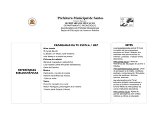 Prefeitura Municipal de Santos
                                                    Estância Balneária
                                         SECRETARIA DE EDUCAÇÃO
                                       DEPARTAMENTO PEDAGÓGICO
                                     Coordenadoria de Políticas Educacionais
                                     Seção de Educação de Jovens e Adultos




                             PROGRAMAS DA TV ESCOLA / MEC                                    SITES
                 Artes visuais                                                 xww.bussolaescolar.com.br O mais
                 O mundo da arte                                               completo site para pesquisas
                                                                               escolares do Brasil. Seleção dos
                 O desafio: um tributo à arte moderna                          melhores sites educacionais da
                 Irmã Wendy e a história da pintura                            internet. Conteúdo: Tradutor online,
                 Culturas de tradição                                          dicionários.
                 Carnaval: maracatus e caboclinhos                             www.cereja.org.br Centro de
                 Ciclo natalino (série Brincantes Nordestinos)                 Referência da Educação de Jovens e
                                                                               Adultos.
                 Festa de Parintins
                                                                               www.planetaeducacao.com.br Dicas
 REFERÊNCIAS     Música                                                        de português e de inglês, vestibular,
BIBLIOGRÁFICAS   Explorando o mundo da música                                  ecologia, comportamento. Simulados
                 História maravilhosa da música                                online de vestibular. Notícias,
                                                                               colunas, editoriais.
                 Todas as notas
                                                                               ww.educarede.org.br Portal
                 Teatro
                                                                               educativo dirigido a educadores e
                 Encontro marcado com a arte                                   alunos do Ensino Fundamental e
                 Nelson Rodrigues, personagem de si mesmo                      Ensino Médio da rede pública ea
                 Theatro (série Estação Ciência)                               outras instituições educativas.
                                                                               www.unesco.org.br Ações de
                                                                               grande abrangência com o MEC
                                                                               relativas a ciência e educação.
 