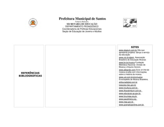 Prefeitura Municipal de Santos
                               Estância Balneária
                       SECRETARIA DE EDUCAÇÃO
                     DEPARTAMENTO PEDAGÓGICO
                   Coordenadoria de Políticas Educacionais
                   Seção de Educação de Jovens e Adultos




                                                                          SITES
                                                             www.stagium.com.br Site que
                                                             apresenta projetos: dança a serviço
                                                             da educação.
                                                             www.ufu.br/abem Associação
                                                             Brasileira de Educação Musical.
                                                             www.bn.br/musica Fundação
                                                             Biblioteca Nacional. Divisão de
                                                             Música e Arquivo Sonoro.
                                                             www.allegrobr.com Guia on-line de
                                                             música erudita com informações
 REFERÊNCIAS
                                                             sobre a história da música
BIBLIOGRÁFICAS                                               www.uol.com.br/encmusica
                                                             Enciclopédia de Música Brasileira.
                                                             atribunadigital.com.br
                                                             tvescola.mec.gov.br
                                                             www.tvcultura.com.br
                                                             www.ilharatimbum.com.br
                                                             www.educacao.sp.gov.br
                                                             www.forumeja.org.br
                                                             www.paulofreire.org
                                                             www.inep.gov.br
                                                             www.gramaticaonline.com.br
 