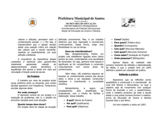 Prefeitura Municipal de Santos
                                                                Estância Balneária
                                                       SECRETARIA DE EDUCAÇÃO
                                                     DEPARTAMENTO PEDAGÓGICO
                                                   Coordenadoria de Políticas Educacionais
                                                   Seção de Educação de Jovens e Adultos



      valores e atitudes, permeiam todo o       definidas previamente. Mas, é um trabalho             •    Como? (Ações)
      conhecimento escolar. (...) Por isso, é   dinâmico que será repensado e reconstruído            •    Para quem? (Público-alvo)
      imprescindível que a equipe escolar       continuamente. Dessa forma, exige uma
                                                                                                      •    Quando? (Cronograma)
      adote uma posição crítica em relação      flexibilidade no uso do tempo.
      aos valores que a escola transmite,                                                             •    Com quê? (Recursos Materiais)
      explícita ou implicitamente, em suas              Deve ser interdisciplinar?                    •    Com quem? (Recursos Humanos)
      atitudes cotidianas.                              Não, obrigatoriamente. Porém, um
                                                                                                      •    Como saber? (Avaliação do Projeto)
                                                projeto visa estabelecer ligações entre vários
        A consciência da importância desses     pontos de vista, contemplando uma pluralidade         •    Onde pesquisar? (Bibliografia).
conteúdos é essencial para garantir-lhes        de dimensões. Ou seja, ganhará mais riqueza e           Apenas depois de           realizado este
tratamento      apropriado,      visando  ao    significado se for compartilhado e construído    primeiro momento de reflexão     e sistematização
desenvolvimento      amplo,     harmônico  e    conjuntamente      com   outras    áreas    de   de idéias, é que o projeto        terá um perfil
equilibrado dos alunos e tendo em vista sua     conhecimento.                                    definido e poderá ser colocado   em prática.
vinculação à função social da escola.
                                                         Além disso, não podemos esquecer de                   Reflexão e prática
                Os Projetos                     levantar os conhecimentos prévios dos alunos
                                                sobre o tema a ser estudado, construindo                 Esperamos que as reflexões acima
       O trabalho por meio de projetos ainda    hipóteses e incentivando a curiosidade
causa polêmica entre os docentes, pois certas                                                    possibilitem a construçaõ e a manutenção de
                                                científica.                                      uma EJA flexível e democrática, no qual o
dúvidas aparecem com freqüência. Tentaremos
elucidar algumas delas:                                Apresentamos,     a     seguir,  um       objetivo seja de rompimento com qualquer
                                                encadeamento      bem      simplificado  de      forma de exclusão e com o academicismo,
       Por onde começar?                        proposituras, com o intuito de facilitar a       onde o trabalho produtivo de toda a escola
       O elemento central de um projeto é a     elaboração desse trabalho.                       aliado a uma práxis humana formem a matéria-
resolução de problemas, isto é, o desafio de                                                     prima da Educação de Jovens e Adultos
encontrar soluções para uma situação.                • O quê? (Nome do Projeto)                  durante todo o ano letivo.
                                                     • Por quê? (Justificativa)
      Quanto tempo deve durar?                                                                            Um bom trabalho a todos em 2007.
      Um projeto deve ter etapas de duração          • Para quê? (Objetivos)
 
