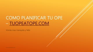 COMO PLANIFICAR TU OPE
– TUOPEATOPE.COM
Vivirás mas tranquila y feliz
www.tuopeatope.com
 