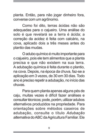 planta. Então, para não jogar dinheiro fora, 
converse com um agrônomo. 
Como foi dito, terras ácidas não são 
adequadas para o cajueiro. Uma análise do 
solo é que revelará se a terra é ácida; a 
correção da acidez é feita com calcário, na 
cova, aplicado dois a três meses antes do 
plantio das mudas. 
O adubo químico é muito importante para 
o cajueiro, pois ele tem alimentos que a planta 
precisa e que não existem na sua terra. 
A adubação química é feita durante o plantio, 
na cova. Depois, na época da chuva, faz-se a 
aplicação em 3 vezes, de 30 em 30 dias. Todo 
ano é preciso repetir a adubação, no início das 
chuvas. 
Para quem planta apenas alguns pés de 
caju, muitas vezes é difícil fazer análises e 
consultar técnicos; pode, porém, utilizar adubos 
alternativos produzidos na propriedade. Para 
orientações sobre métodos caseiros de 
adubação, consulte o título Adubação 
alternativa do ABC da Agricultura Familiar. Ele 
9 
 