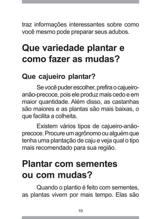traz informações interessantes sobre como 
você mesmo pode preparar seus adubos. 
Que variedade plantar e 
como fazer as mudas? 
Que cajueiro plantar? 
Se você puder escolher, prefira o cajueiro-anão- 
precoce, pois ele produz mais cedo e em 
maior quantidade. Além disso, as castanhas 
são maiores e as plantas são mais baixas, o 
que facilita a colheita. 
Existem vários tipos de cajueiro-anão-precoce. 
Procure um agrônomo ou alguém que 
tenha uma plantação de caju e veja qual o tipo 
mais recomendado para sua região. 
Plantar com sementes 
ou com mudas? 
Quando o plantio é feito com sementes, 
as plantas vivem por mais tempo. Elas são 
10 
 