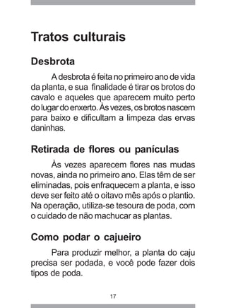 Tratos culturais 
Desbrota 
A desbrota é feita no primeiro ano de vida 
da planta, e sua finalidade é tirar os brotos do 
cavalo e aqueles que aparecem muito perto 
do lugar do enxerto. Às vezes, os brotos nascem 
para baixo e dificultam a limpeza das ervas 
daninhas. 
Retirada de flores ou panículas 
Às vezes aparecem flores nas mudas 
novas, ainda no primeiro ano. Elas têm de ser 
eliminadas, pois enfraquecem a planta, e isso 
deve ser feito até o oitavo mês após o plantio. 
Na operação, utiliza-se tesoura de poda, com 
o cuidado de não machucar as plantas. 
Como podar o cajueiro 
Para produzir melhor, a planta do caju 
precisa ser podada, e você pode fazer dois 
tipos de poda. 
17 
 