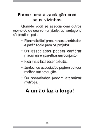 Forme uma associação com 
seus vizinhos 
Quando você se associa com outros 
membros de sua comunidade, as vantagens 
são muitas, pois: 
• Fica mais fácil procurar as autoridades 
e pedir apoio para os projetos. 
• Os associados podem comprar 
máquinas e aparelhos em conjunto. 
• Fica mais fácil obter crédito. 
• Juntos, os associados podem vender 
melhor sua produção. 
• Os associados podem organizar 
mutirões. 
A união faz a força! 
28 
 