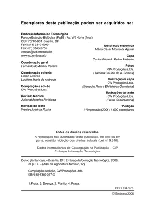 Exemplares desta publicação podem ser adquiridos na: 
Embrapa Informação Tecnológica 
Parque Estação Biológica (PqEB), Av. W3 Norte (final) 
CEP 70770-901 Brasília, DF 
Fone: (61) 3340-9999 
Fax: (61) 3340-2753 
vendas@sct.embrapa.br 
www.sct.embrapa.br 
Coordenação geral 
Fernando do Amaral Pereira 
Coordenação editorial 
Lillian Alvares 
Lucilene Maria de Andrade 
Compilação e edição 
CW Produções Ltda. 
Revisão técnica 
Juliana Meireles Fortaleza 
Revisão de texto 
Wesley José da Rocha 
Todos os direitos reservados. 
A reprodução não autorizada desta publicação, no todo ou em 
parte, constitui violação dos direitos autorais (Lei no. 9.610). 
Dados Internacionais de Catalogação na Publicação – CIP 
Embrapa Informação Tecnológica 
Editoração eletrônica 
Mário César Moura de Aguiar 
Capa 
Carlos Eduardo Felice Barbeiro 
Fotos 
CW Produções Ltda. 
(Tâmara Cláudia de A. Gomes) 
Ilustração da capa 
CW Produções Ltda. 
(Benedito Neto e Eloi Neves Gameleira) 
Ilustrações do texto 
CW Produções Ltda. 
(Paulo César Rocha) 
1ª edição 
1ª impressão (2006): 1.000 exemplares 
Como plantar caju. – Brasília, DF : Embrapa Informação Tecnológica, 2006. 
© Embrapa 2006 
28 p. : il. – (ABC da Agricultura familiar, 12) 
Compilação e edição, CW Produções Ltda. 
ISBN 85-7383-367-X 
1. Fruta. 2. Doença. 3. Plantio. 4. Praga. 
CDD 634.573 
 