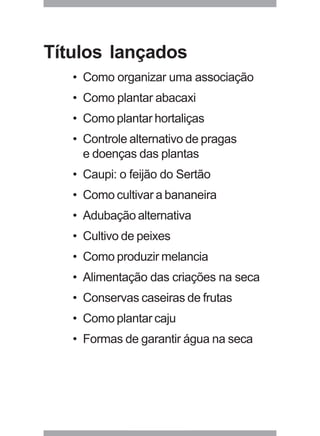 Títulos lançados 
• Como organizar uma associação 
• Como plantar abacaxi 
• Como plantar hortaliças 
• Controle alternativo de pragas 
e doenças das plantas 
• Caupi: o feijão do Sertão 
• Como cultivar a bananeira 
• Adubação alternativa 
• Cultivo de peixes 
• Como produzir melancia 
• Alimentação das criações na seca 
• Conservas caseiras de frutas 
• Como plantar caju 
• Formas de garantir água na seca 
29 
 